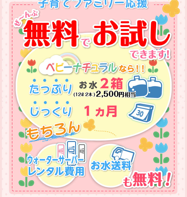 子育てファミリー応援　ぜ～んぶ無料でお試しできます！　ベビーナチュラルなら！！　たっぷりお水2箱（12L 2本）2,500円相当　じっくり1ヶ月　もちろんウォーターサーバーレンタル費用　お水送料も無料！