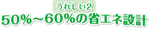 うれしい２　50%～60%の省エネ設計