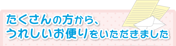 たくさんの方から、うれしいお便りをいただきました