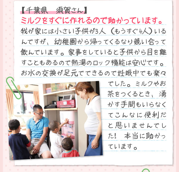   【千葉県　須賀さん】ミルクをすぐに作れるので助かっています。我が家には小さい子供が3人　（もうすぐ4人）いるんですが、幼稚園から帰ってくるなり競い合って飲んでいます。家事をしていると子供から目を離すこともあるので熱湯のロック機能は安心です。お水の交換が足元でできるので妊娠中でも楽々でした。ミルクやお茶をつくるとき、湧かす手間もいらなくてこんなに便利だと思いませんでした！ 本当に助かっています。