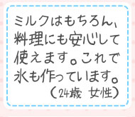 ミルクはもちろん、料理にも安心して使えます。これで氷も作っています。（24歳 女性）