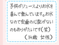 子供がジュースよりお水を喜んで飲んでいます。お水なので虫歯の心配がないのもありがたいです（笑）（34歳 女性）