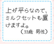 上が平らなので、ミルクセットも置けますよ。（33歳 男性）