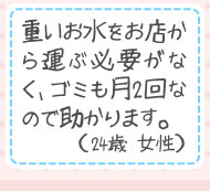 重いお水をお店から運ぶ必要がなく、ゴミも月2回なので助かります。（24歳 女性）