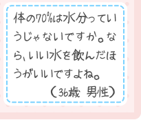 体の70%は水分っていうじゃないですか。なら、いい水を飲んだほうがいいですよね。（36歳 男性）