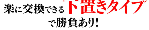 楽に交換できる下置きタイプで勝負あり！