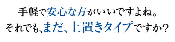 手軽で安心な方がいいですよね。それでも、まだ、上置きタイプですか？