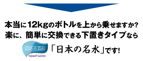 本当に12kgのボトルを上から乗せますか？楽に、簡単に交換できる下置きタイプなら、「日本の名水」です！