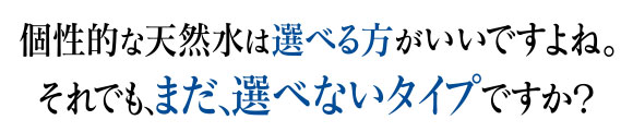 個性的な天然水は選べる方がいいですよね。それでも、まだ、選べないタイプですか？