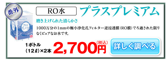 RO水 プラスプレミアム 磨き上げられた清らかさ 1000万分の1mmの極小浄化孔フィルター逆浸透膜（RO膜）でろ過された限りなくピュアなお水です。12リットルボトル単価1,250円（税抜）