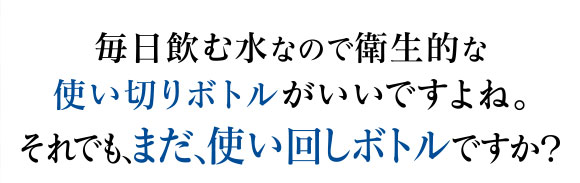 毎日飲む水なので衛生的な使い切りボトルがいいですよね。それでも、まだ、使い回しボトルですか？