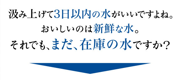 汲み上げて3日以内の水がいいですよね。おいしいのは新鮮な水。それでも、まだ、在庫の水ですか？