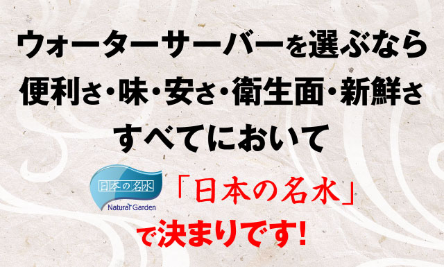 ウォーターサーバーを選ぶなら 便利さ・味・安さ・衛生面・新鮮さ すべてにおいて「日本の名水」で決まりです！