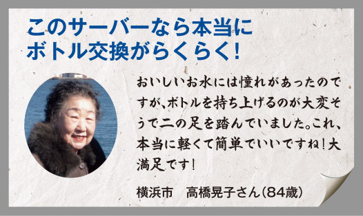 このサーバーなら本当にボトル交換がらくらく！おいしいお水には憧れがあったのですが、ボトルを持ち上げるのが大変そうで二の足を踏んでいました。これ、本当に軽くて簡単でいいですね！大満足です！横浜市　高橋晃子さん（84歳）