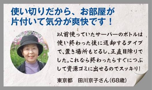 使い切りだから、お部屋が片付いて気分が爽快です！以前使っていたサーバーのボトルは使い終わった後に返却するタイプで、置き場所もとるし、正直目障りでした。これなら終わったらすぐにつぶして資源ゴミに出せるのでスッキリ！東京都　田川京子さん（68歳）