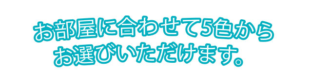 お部屋に合わせて5色からお選びいただけます。