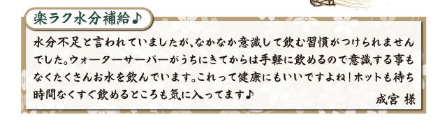 楽ラク水分補給♪ 水分不足と言われていましたが、なかなか意識して飲む習慣がつけられませんでした。ウォーターサーバーがうちにきてからは手軽に飲めるので意識する事もなくたくさんお水を飲んでいます。これって健康にもいいですよね！ホットも待ち時間なくすぐ飲めるところも気に入ってます♪ 成宮 様