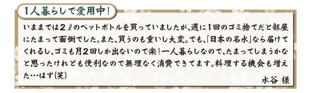 １人暮らしで愛用中！いままでは２リットルのペットボトルを買っていましたが、週に１回のゴミ捨てだと部屋にたまって面倒でした。また、買うのも重いし大変。でも、「日本の名水」なら届けてくれるし、ゴミも月２回しか出ないので楽！一人暮らしなので、たまってしまうかなと思ったけれども便利なので無理なく消費できてます。料理する機会も増えた・・・はず（笑）水谷 様