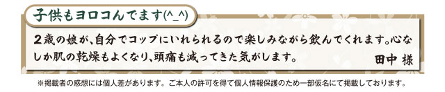 子供もヨロコんでます(^_^) ２歳の娘が、自分でコップにいれられるので楽しみながら飲んでくれます。心なしか肌の乾燥もよくなり、頭痛も減ってきた気がします。 田中 様